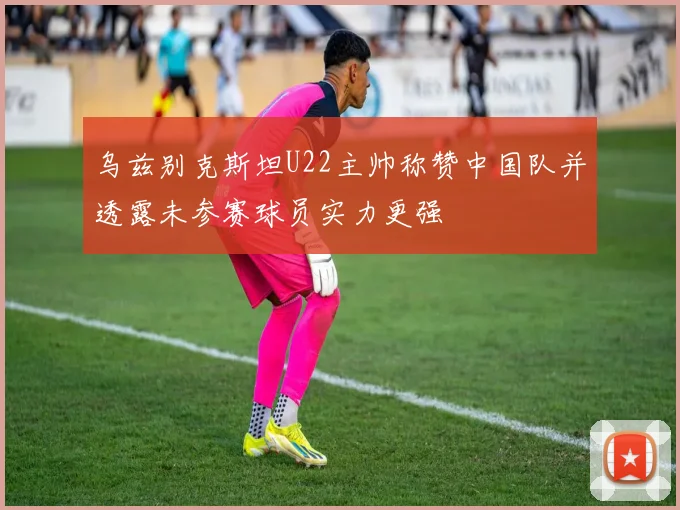 乌兹别克斯坦U22主帅称赞中国队并透露未参赛球员实力更强