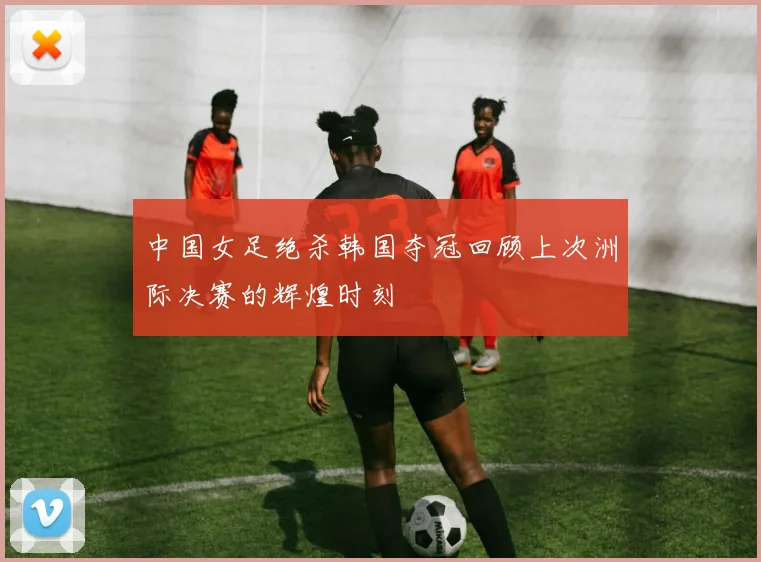 中国女足绝杀韩国夺冠回顾上次洲际决赛的辉煌时刻