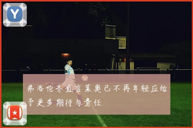 弗洛伦齐直言莱奥已不再年轻应给予更多期待与责任