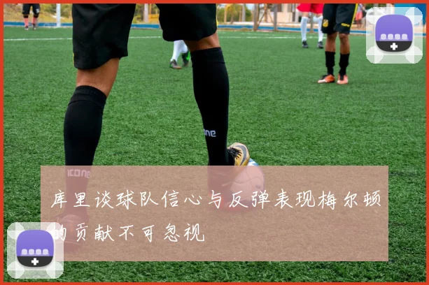 库里谈球队信心与反弹表现梅尔顿的贡献不可忽视