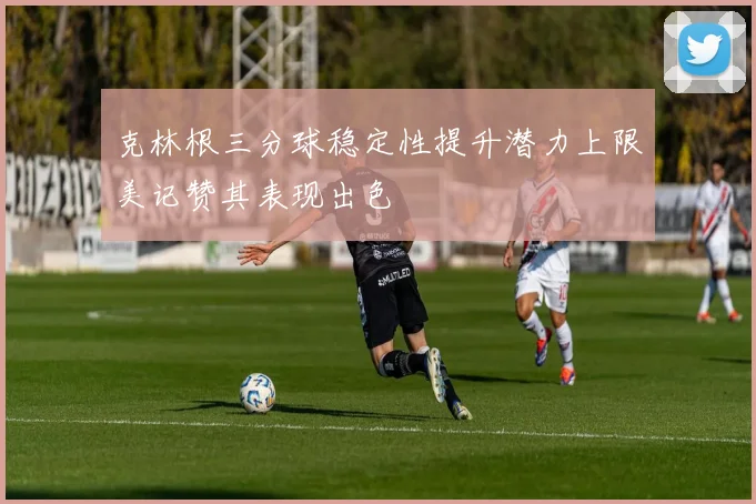 克林根三分球稳定性提升潜力上限美记赞其表现出色