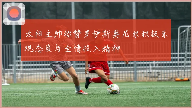 太阳主帅称赞罗伊斯奥尼尔积极乐观态度与全情投入精神