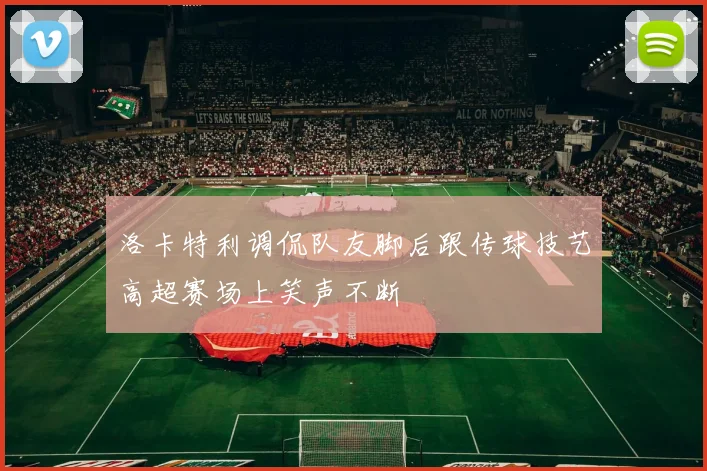 洛卡特利调侃队友脚后跟传球技艺高超赛场上笑声不断