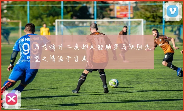 马伦梅开二度却未能助罗马取胜失望之情溢于言表