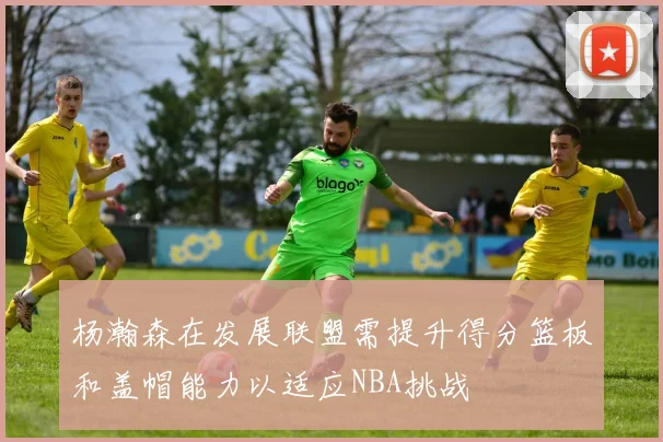 杨瀚森在发展联盟需提升得分篮板和盖帽能力以适应NBA挑战