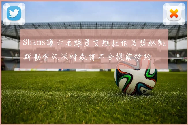 Shams曝六名球员艾维杜伦马瑟林凯斯勒索汉沃特森将不会提前续约