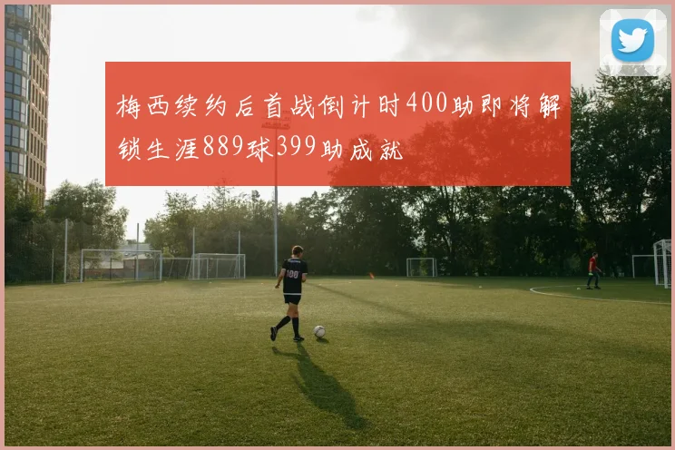梅西续约后首战倒计时400助即将解锁生涯889球399助成就