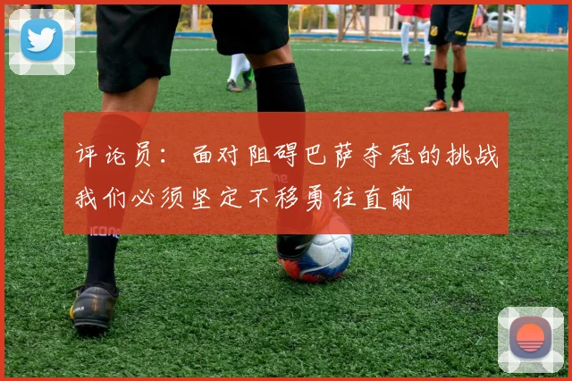 评论员：面对阻碍巴萨夺冠的挑战我们必须坚定不移勇往直前