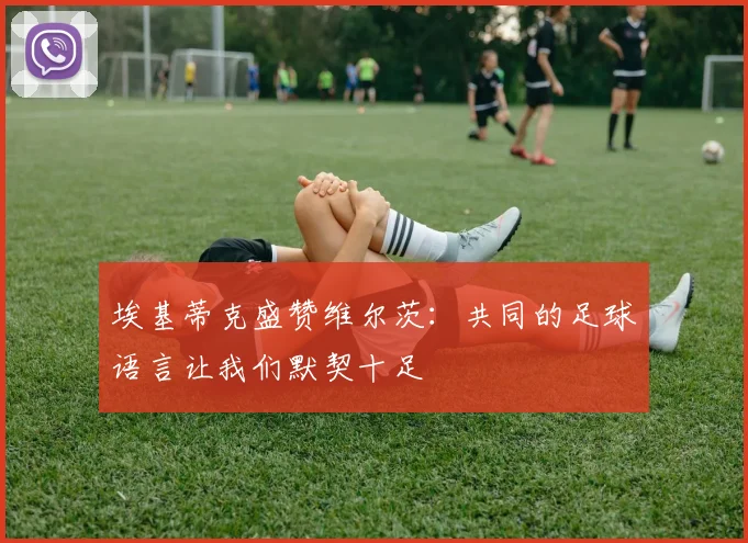 埃基蒂克盛赞维尔茨：共同的足球语言让我们默契十足