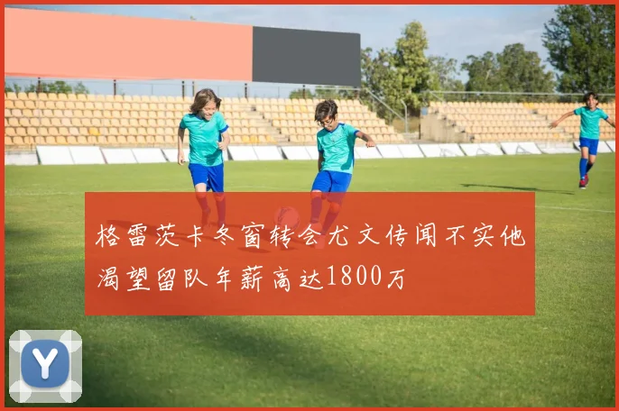格雷茨卡冬窗转会尤文传闻不实他渴望留队年薪高达1800万
