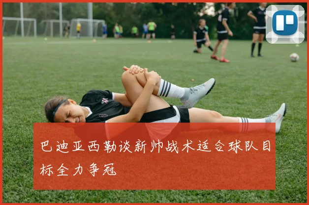 巴迪亚西勒谈新帅战术适合球队目标全力争冠