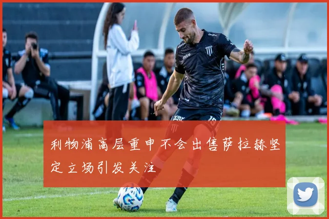 利物浦高层重申不会出售萨拉赫坚定立场引发关注
