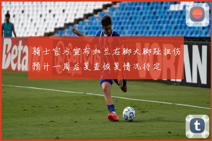 骑士官方宣布加兰右脚大脚趾扭伤预计一周后复查恢复情况待定