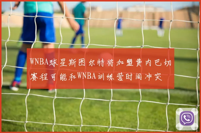 WNBA球星斯图尔特将加盟费内巴切赛程可能和WNBA训练营时间冲突