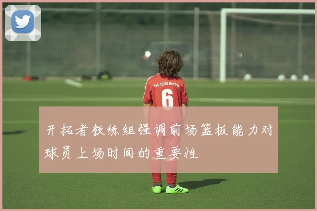 开拓者教练组强调前场篮板能力对球员上场时间的重要性