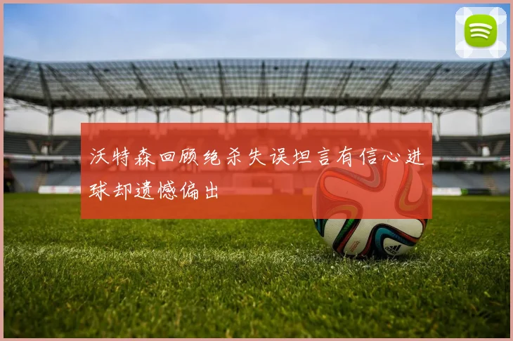 沃特森回顾绝杀失误坦言有信心进球却遗憾偏出
