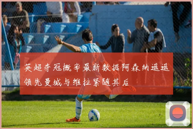 英超夺冠概率最新数据阿森纳遥遥领先曼城与维拉紧随其后