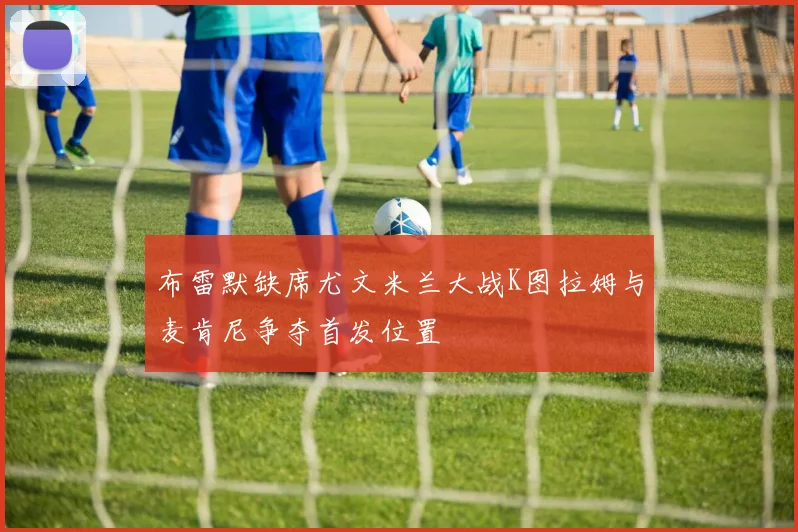 布雷默缺席尤文米兰大战K图拉姆与麦肯尼争夺首发位置