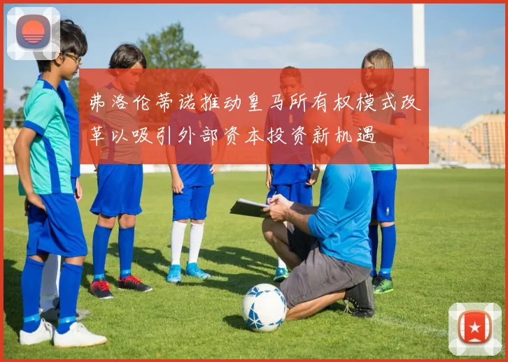 弗洛伦蒂诺推动皇马所有权模式改革以吸引外部资本投资新机遇
