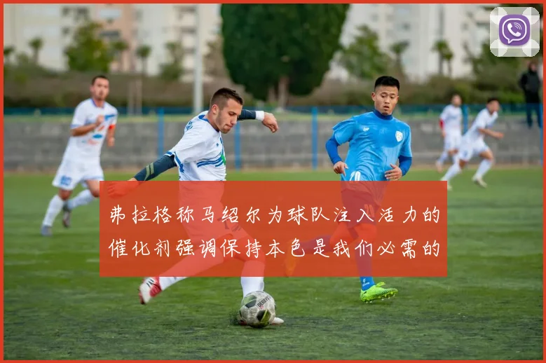 弗拉格称马绍尔为球队注入活力的催化剂强调保持本色是我们必需的