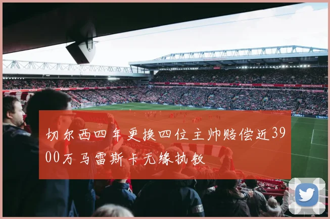 切尔西四年更换四位主帅赔偿近3900万马雷斯卡无缘执教