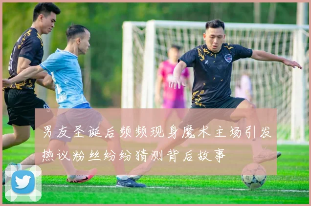 男友圣诞后频频现身魔术主场引发热议粉丝纷纷猜测背后故事