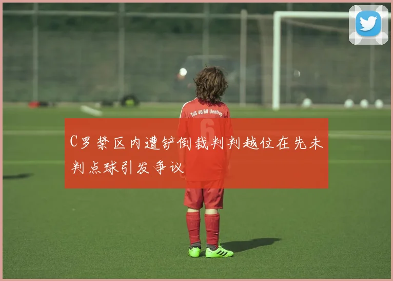 C罗禁区内遭铲倒裁判判越位在先未判点球引发争议