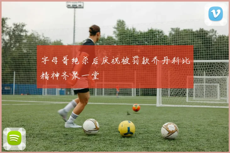 字母哥绝杀后庆祝被罚款乔丹科比精神齐聚一堂