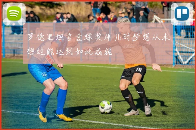 罗德里坦言金球奖非儿时梦想从未想过能达到如此成就